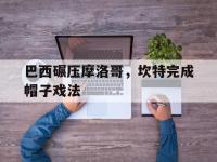 IM电竞下载-关于巴西碾压摩洛哥，坎特完成帽子戏法的信息